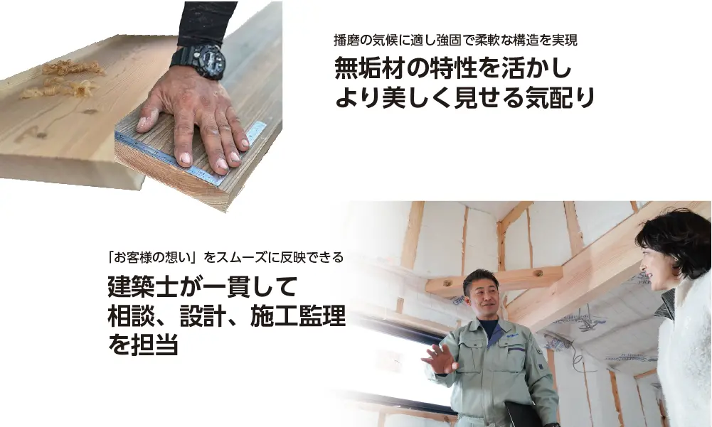 伝統技術を習得した大工だけができる 無垢材の特性を活かし より美しく見せる気配り 「お客様の想い」をスムーズに反映できる 建築士が一貫して 相談、設計、施工監理 を担当
